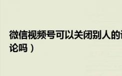 微信视频号可以关闭别人的评论吗（微信视频号可以关闭评论吗）