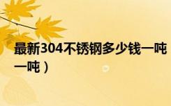 最新304不锈钢多少钱一吨（不同规格材质的不锈钢多少钱一吨）