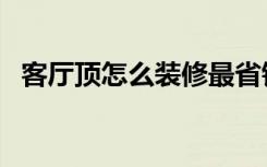 客厅顶怎么装修最省钱（客厅顶怎么装修）