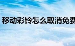 移动彩铃怎么取消免费（移动彩铃怎么取消）