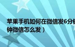 苹果手机如何在微信发6分钟视频（苹果手机视频超过五分钟微信怎么发）