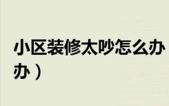 小区装修太吵怎么办（小区房屋装修太吵怎么办）