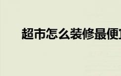 超市怎么装修最便宜（超市怎么装修）