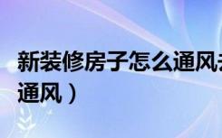 新装修房子怎么通风去甲醛（新装修房子怎么通风）