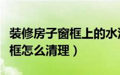 装修房子窗框上的水泥渣怎么清理（装修后窗框怎么清理）