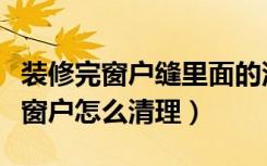 装修完窗户缝里面的沙子怎么清理（装修房子窗户怎么清理）