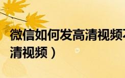 微信如何发高清视频不被压缩（微信如何发高清视频）