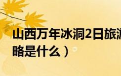 山西万年冰洞2日旅游攻略（山西冰洞旅游攻略是什么）