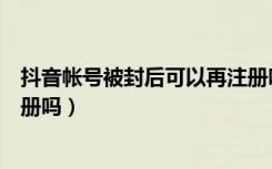 抖音帐号被封后可以再注册吗（抖音注销账号后还可以再注册吗）