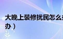 大晚上装修扰民怎么办（大晚上装修扰民怎么办）