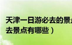 天津一日游必去的景点排行榜（天津一日游必去景点有哪些）