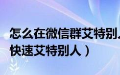 怎么在微信群艾特别人（微信群聊人太多怎么快速艾特别人）