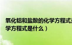 氧化铝和盐酸的化学方程式是什么（氧化铝与盐酸反应的化学方程式是什么）