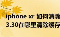 iphone xr 如何清除微信缓存（iOS版微信6.3.30在哪里清除缓存）