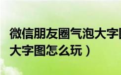 微信朋友圈气泡大字图制作教程（朋友圈气泡大字图怎么玩）