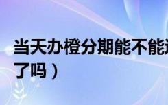 当天办橙分期能不能退（办了橙分期就不能退了吗）