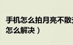 手机怎么拍月亮不散光（手机拍照月亮有散光怎么解决）