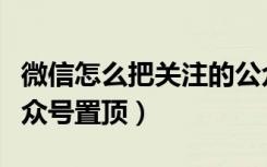 微信怎么把关注的公众号置顶（如何将微信公众号置顶）