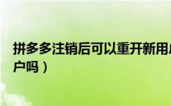 拼多多注销后可以重开新用户吗（拼多多注销后重开算新用户吗）