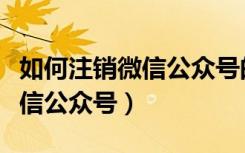 如何注销微信公众号的电话号码（如何注销微信公众号）