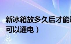 新冰箱放多久后才能通电使用（新冰箱放多久可以通电）