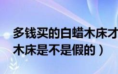 多钱买的白蜡木床才是真的（2000多的白蜡木床是不是假的）