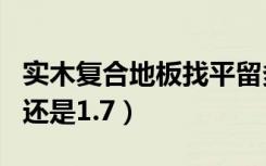 实木复合地板找平留多少cm（地板找平留1.5还是1.7）