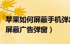 苹果如何屏蔽手机弹出的广告（苹果手机怎么屏蔽广告弹窗）