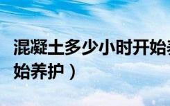 混凝土多少小时开始养护（混凝土几小时后开始养护）