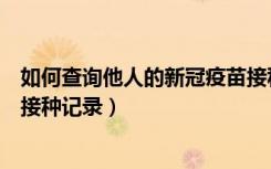 如何查询他人的新冠疫苗接种情况（怎么查询他人新冠疫苗接种记录）