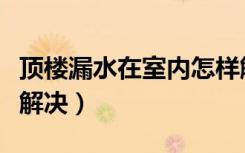 顶楼漏水在室内怎样解决（顶楼漏水如何彻底解决）