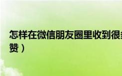 怎样在微信朋友圈里收到很多赞（微信朋友圈怎么收到更多赞）