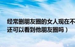 经常删朋友圈的女人现在不删了（对方删了我,我没删对方,还可以看到他朋友圈吗）