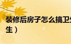 装修后房子怎么搞卫生（装修后房子怎么搞卫生）