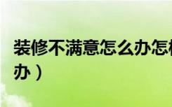 装修不满意怎么办怎样处理（装修不满意怎么办）