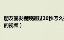 朋友圈发视频超过30秒怎么办（微信朋友圈怎么发超过30秒的视频）