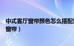 中式客厅窗帘颜色怎么搭配好看（中式装修适合什么颜色的窗帘）