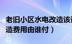 老旧小区水电改造该谁出钱（老旧小区水电改造费用由谁付）