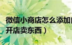 微信小商店怎么添加自己商品（在微信上怎么开店卖东西）