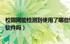 校园网能检测到使用了哪些软件吗（校园网能看到学生使用软件吗）