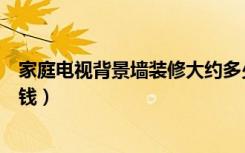 家庭电视背景墙装修大约多少钱（装修电视背景墙大概多少钱）