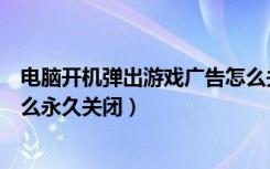 电脑开机弹出游戏广告怎么关闭（电脑开机弹出来的广告怎么永久关闭）