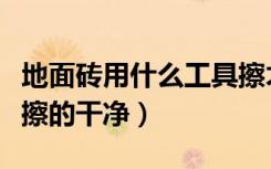 地面砖用什么工具擦才能干净（地面砖用什么擦的干净）