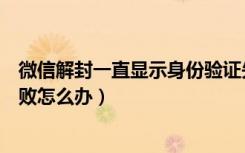 微信解封一直显示身份验证失败（微信自助解封身份验证失败怎么办）