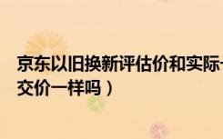 京东以旧换新评估价和实际一样吗（京东以旧换新估价和成交价一样吗）