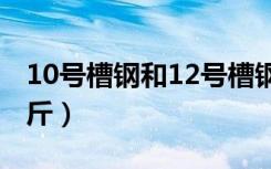 10号槽钢和12号槽钢（12号槽钢每米多少公斤）