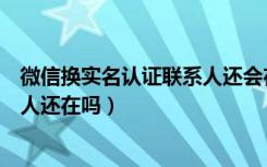 微信换实名认证联系人还会在吗（微信更改实名认证后联系人还在吗）