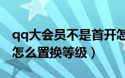 qq大会员不是首开怎么置换等级（qq大会员怎么置换等级）