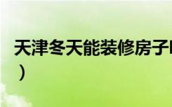 天津冬天能装修房子吗（冬天可以装修房子吗）