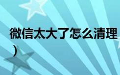 微信太大了怎么清理（微信越来越大如何清理）